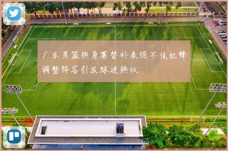 广东男篮热身赛替补表现不佳杜锋调整阵容引发球迷热议
