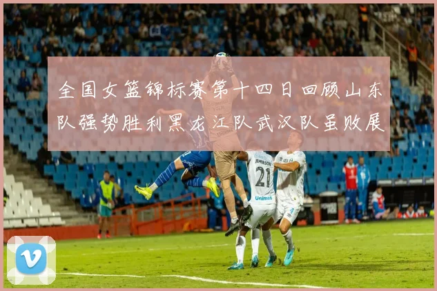 全国女篮锦标赛第十四日回顾山东队强势胜利黑龙江队武汉队虽败展现顽强精神