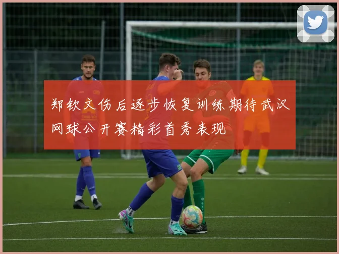 郑钦文伤后逐步恢复训练期待武汉网球公开赛精彩首秀表现