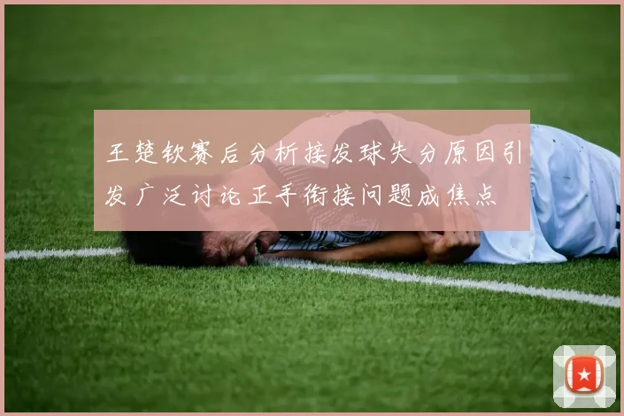 王楚钦赛后分析接发球失分原因引发广泛讨论正手衔接问题成焦点