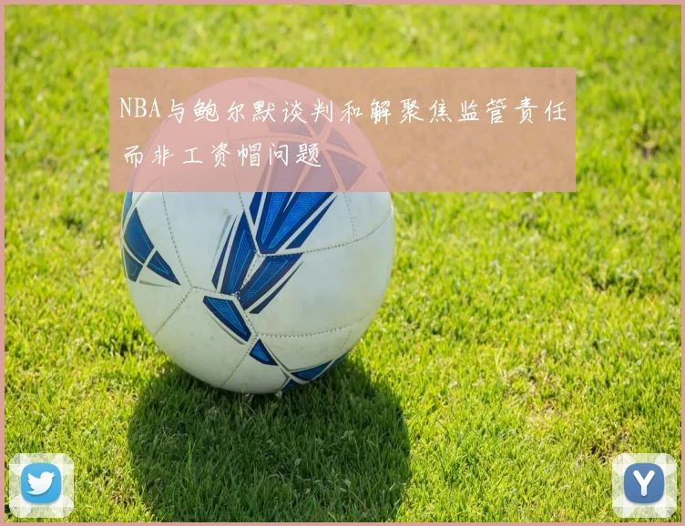 NBA与鲍尔默谈判和解聚焦监管责任而非工资帽问题