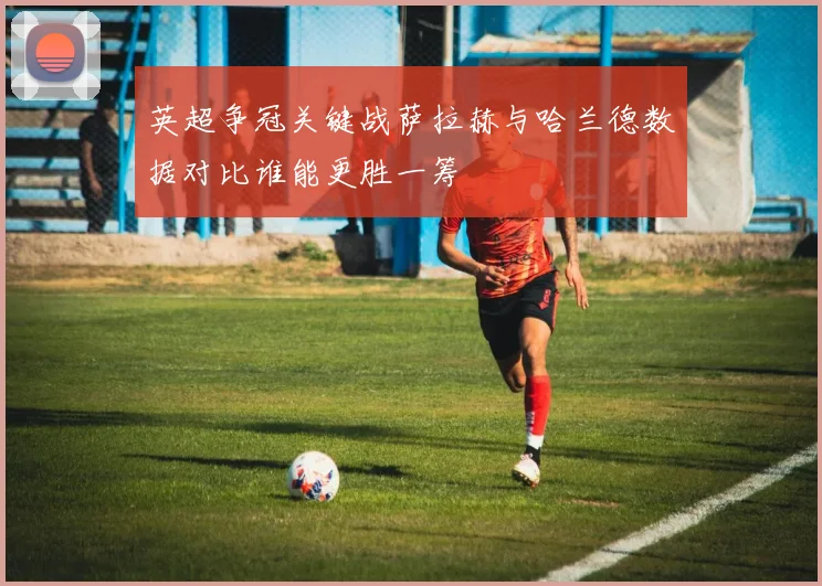 英超争冠关键战萨拉赫与哈兰德数据对比谁能更胜一筹