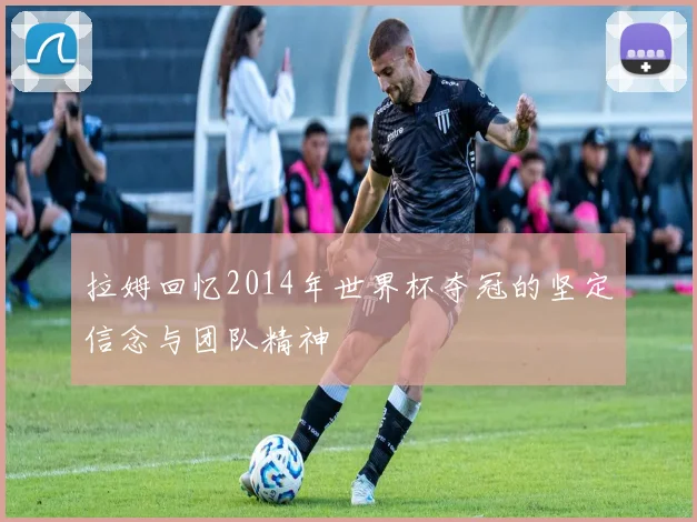 拉姆回忆2014年世界杯夺冠的坚定信念与团队精神