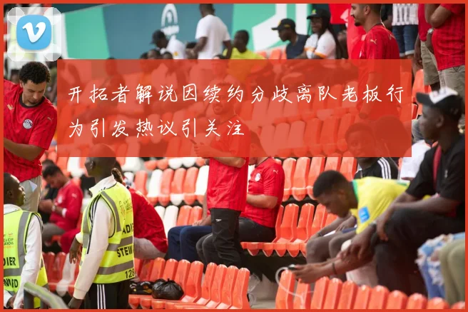 开拓者解说因续约分歧离队老板行为引发热议引关注
