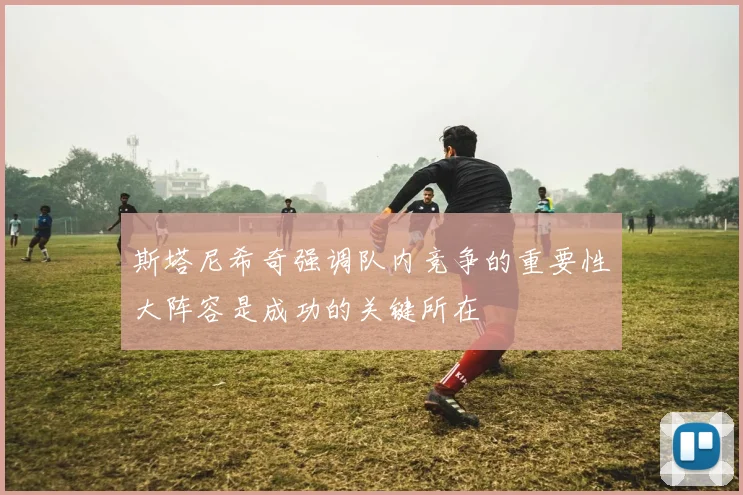 斯塔尼希奇强调队内竞争的重要性大阵容是成功的关键所在