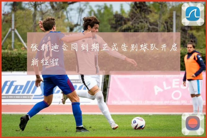 张科迪合同到期正式告别球队开启新征程