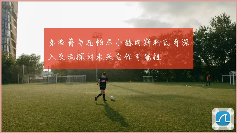 克洛普与孔帕尼小赫内斯科瓦奇深入交流探讨未来合作可能性